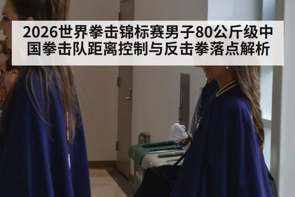 2026世界拳击锦标赛男子80公斤级中国拳击队距离控制与反击拳落点解析